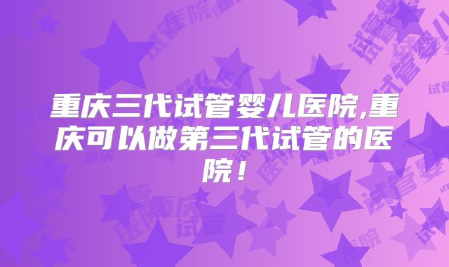 重庆三代试管婴儿医院,重庆可以做第三代试管的医院!