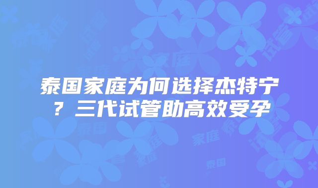 泰国家庭为何选择杰特宁?三代试管助高效受孕