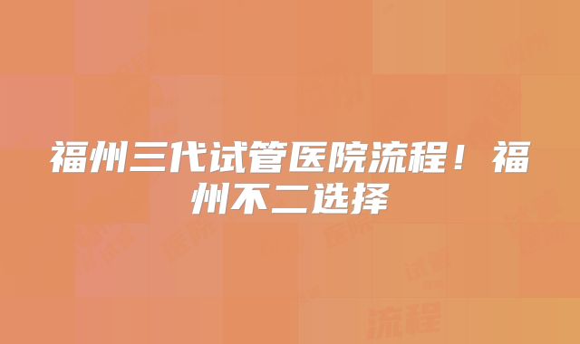 福州三代试管医院流程！福州不二选择