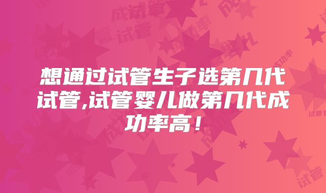 想通过试管生子选第几代试管,试管婴儿做第几代成功率高！