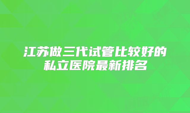 江苏做三代试管比较好的私立医院最新排名