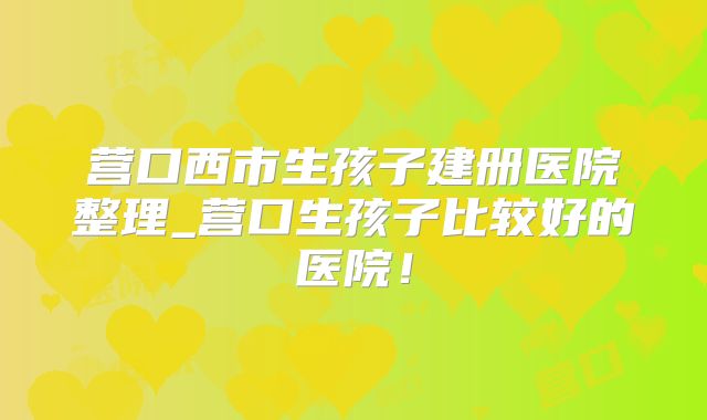 营口西市生孩子建册医院整理_营口生孩子比较好的医院!