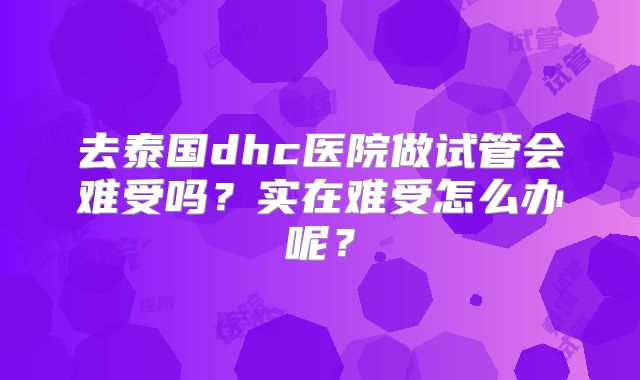去泰国dhc医院做试管会难受吗？实在难受怎么办呢？