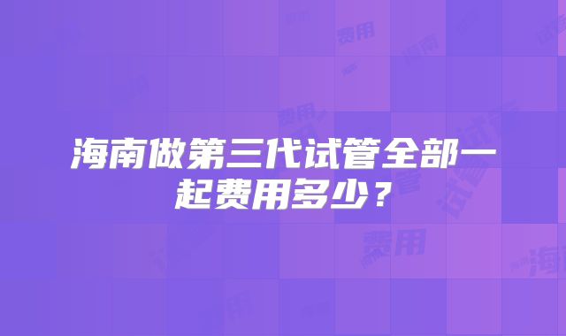 海南做第三代试管全部一起费用多少？