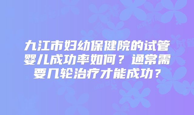 九江市妇幼保健院的试管婴儿成功率如何？通常需要几轮治疗才能成功？