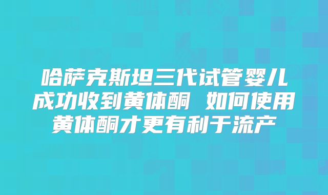 哈萨克斯坦三代试管婴儿成功收到黄体酮 如何使用黄体酮才更有利于流产