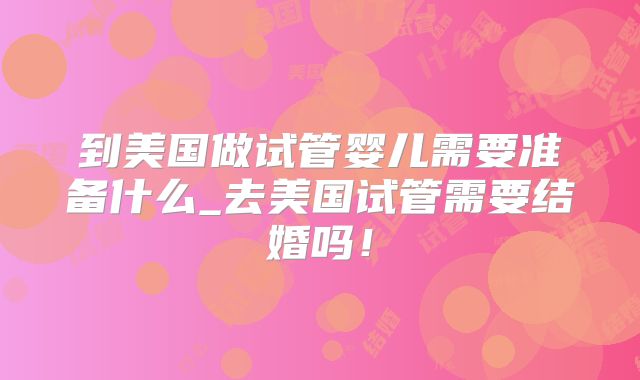 到美国做试管婴儿需要准备什么_去美国试管需要结婚吗！