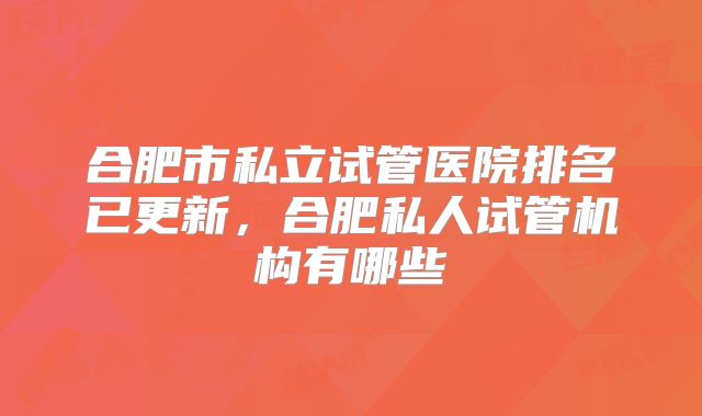 合肥市私立试管医院排名已更新,合肥私人试管机构有哪些