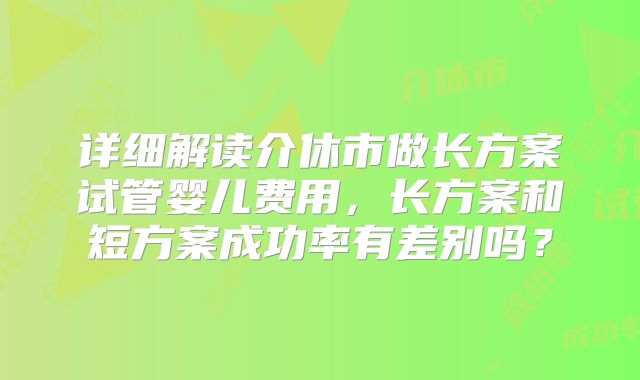 详细解读介休市做长方案试管婴儿费用，长方案和短方案成功率有差别吗？