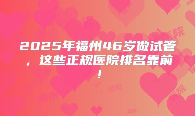2025年福州46岁做试管,这些正规医院排名靠前!