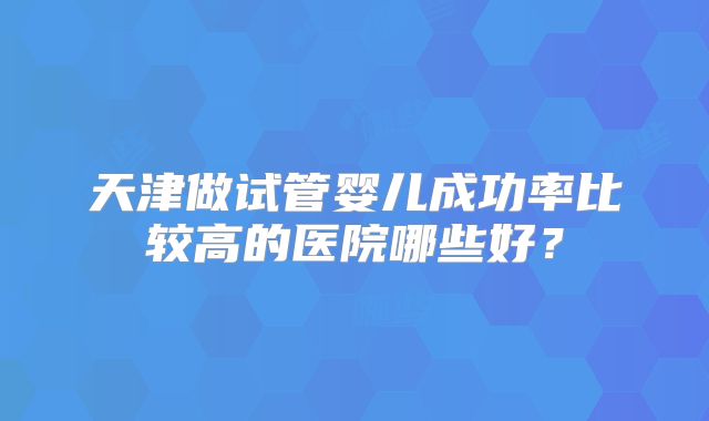 天津做试管婴儿成功率比较高的医院哪些好?