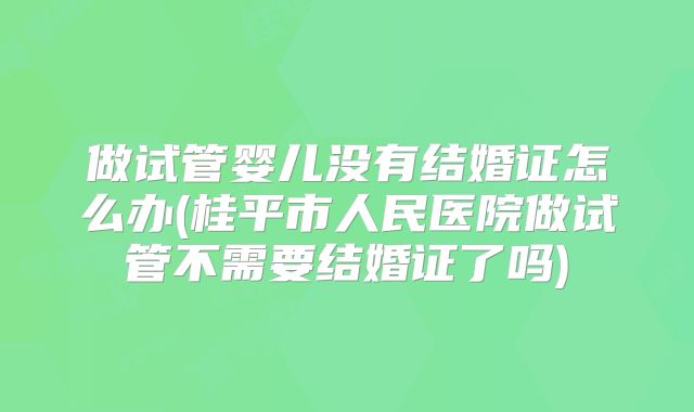 做试管婴儿没有结婚证怎么办(桂平市人民医院做试管不需要结婚证了吗)