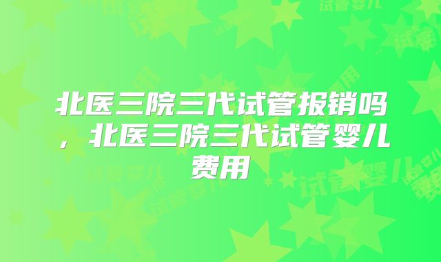 北医三院三代试管报销吗，北医三院三代试管婴儿费用