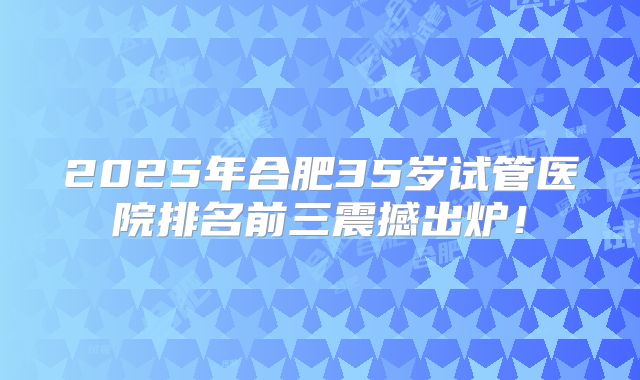 2025年合肥35岁试管医院排名前三震撼出炉!