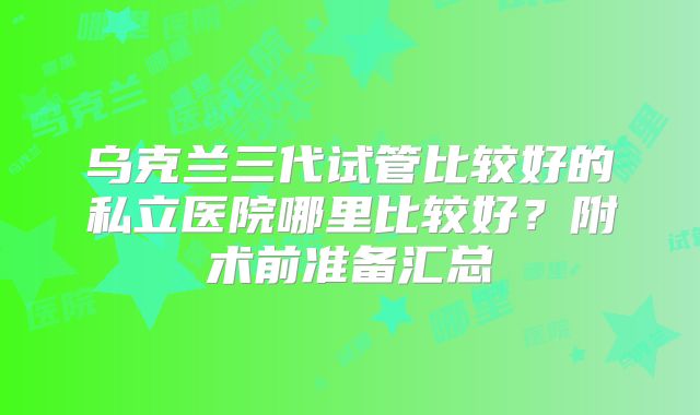 乌克兰三代试管比较好的私立医院哪里比较好?附术前准备汇总