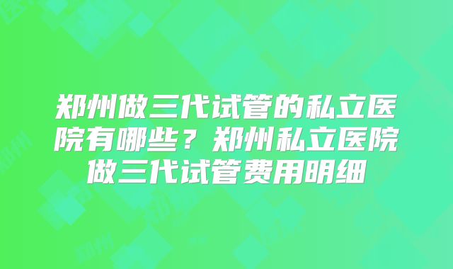 郑州做三代试管的私立医院有哪些？郑州私立医院做三代试管费用明细