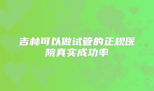 吉林可以做试管的正规医院真实成功率