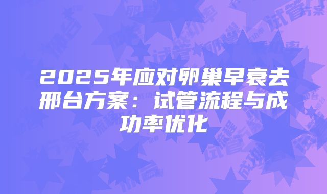 2025年应对卵巢早衰去邢台方案:试管流程与成功率优化