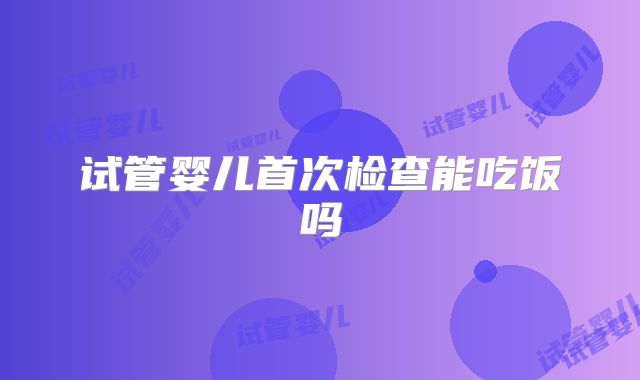 试管婴儿首次检查能吃饭吗