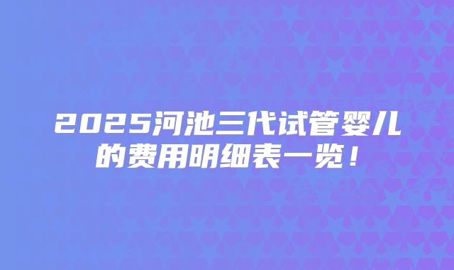 2025河池三代试管婴儿的费用明细表一览!