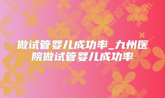 做试管婴儿成功率_九州医院做试管婴儿成功率