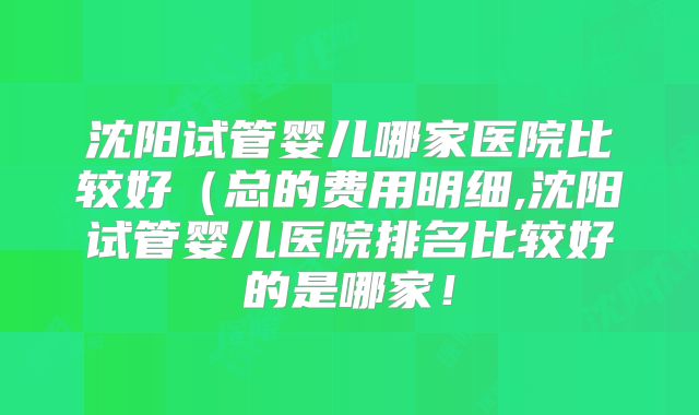 沈阳试管婴儿哪家医院比较好(总的费用明细,沈阳试管婴儿医院排名比较好的是哪家!