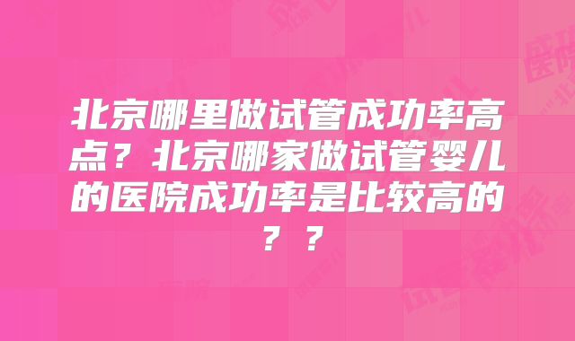 北京哪里做试管成功率高点?北京哪家做试管婴儿的医院成功率是比较高的??