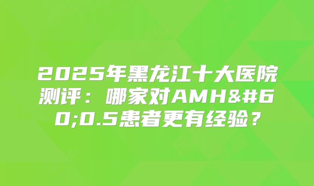 2025年黑龙江十大医院测评：哪家对AMH<0.5患者更有经验？