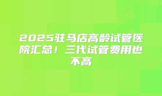 2025驻马店高龄试管医院汇总！三代试管费用也不高