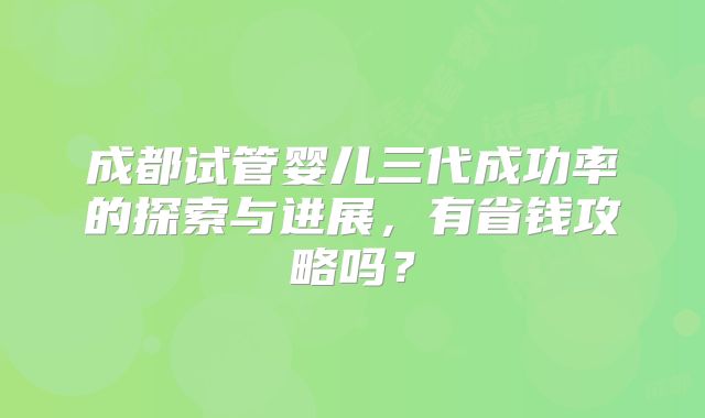 成都试管婴儿三代成功率的探索与进展，有省钱攻略吗？