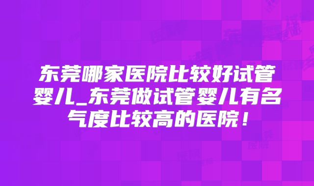 东莞哪家医院比较好试管婴儿_东莞做试管婴儿有名气度比较高的医院！