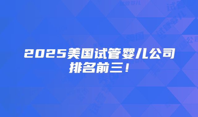 2025美国试管婴儿公司排名前三!
