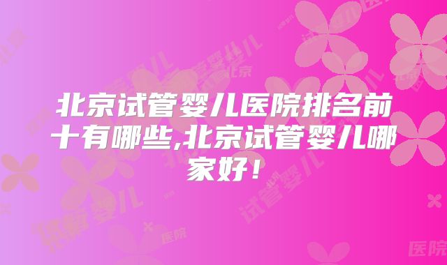 北京试管婴儿医院排名前十有哪些,北京试管婴儿哪家好！