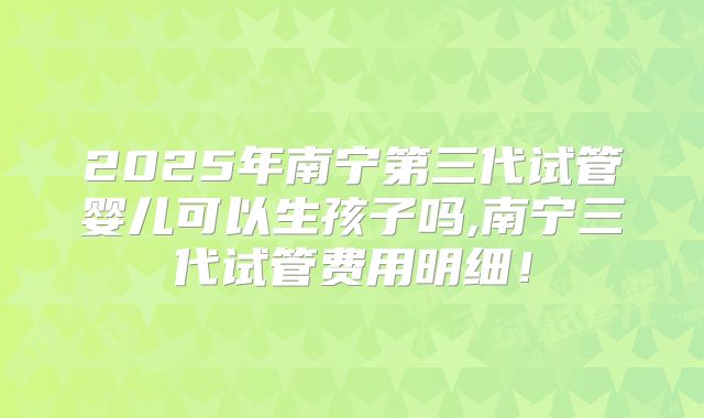 2025年南宁第三代试管婴儿可以生孩子吗,南宁三代试管费用明细！