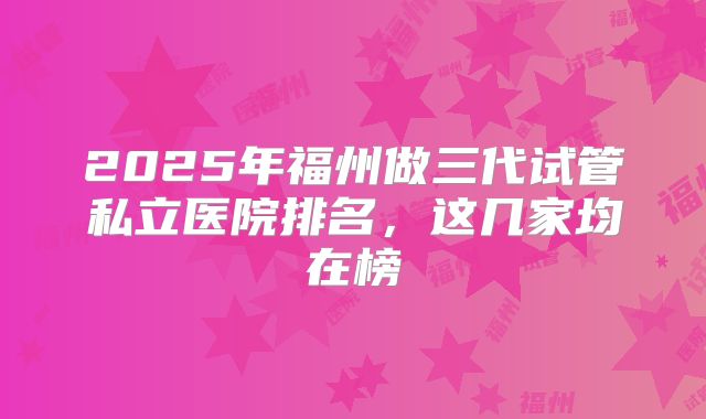 2025年福州做三代试管私立医院排名,这几家均在榜