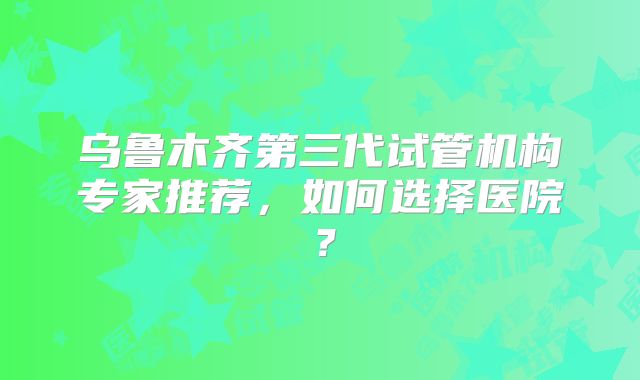 乌鲁木齐第三代试管机构专家推荐,如何选择医院?