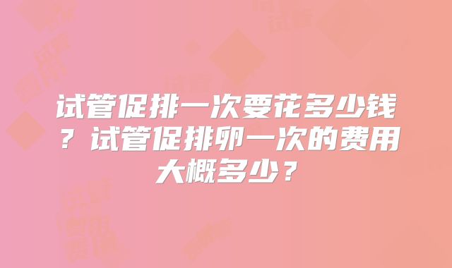 试管促排一次要花多少钱？试管促排卵一次的费用大概多少？