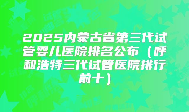 2025内蒙古省第三代试管婴儿医院排名公布（呼和浩特三代试管医院排行前十）