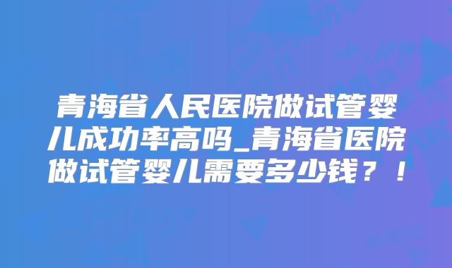 青海省人民医院做试管婴儿成功率高吗_青海省医院做试管婴儿需要多少钱？！