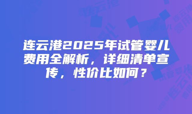 连云港2025年试管婴儿费用全解析，详细清单宣传，性价比如何？