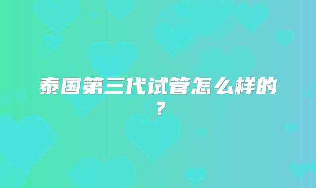 泰国第三代试管怎么样的?