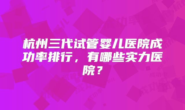杭州三代试管婴儿医院成功率排行，有哪些实力医院？