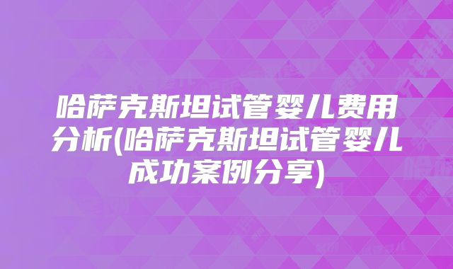 哈萨克斯坦试管婴儿费用分析(哈萨克斯坦试管婴儿成功案例分享)