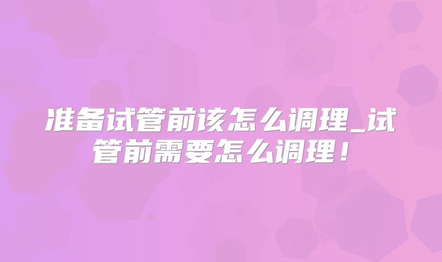 准备试管前该怎么调理_试管前需要怎么调理！
