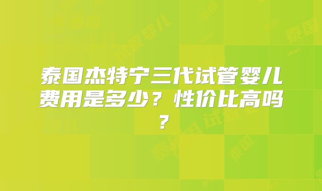 泰国杰特宁三代试管婴儿费用是多少？性价比高吗？