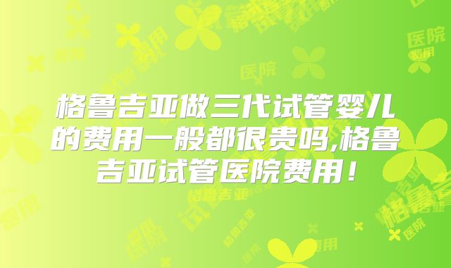 格鲁吉亚做三代试管婴儿的费用一般都很贵吗,格鲁吉亚试管医院费用！
