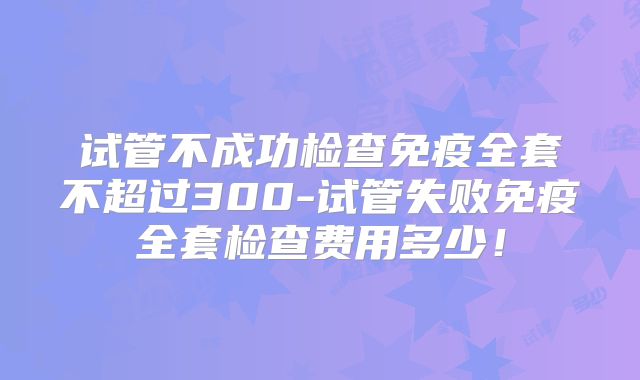 试管不成功检查免疫全套不超过300-试管失败免疫全套检查费用多少！