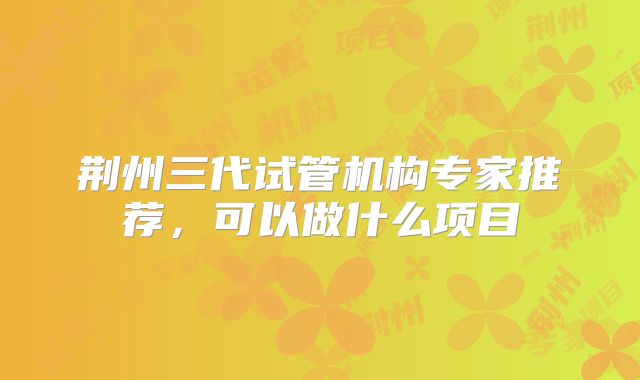 荆州三代试管机构专家推荐，可以做什么项目