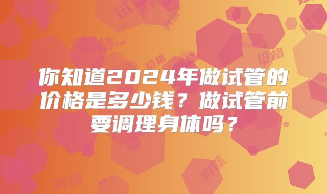 你知道2024年做试管的价格是多少钱？做试管前要调理身体吗？