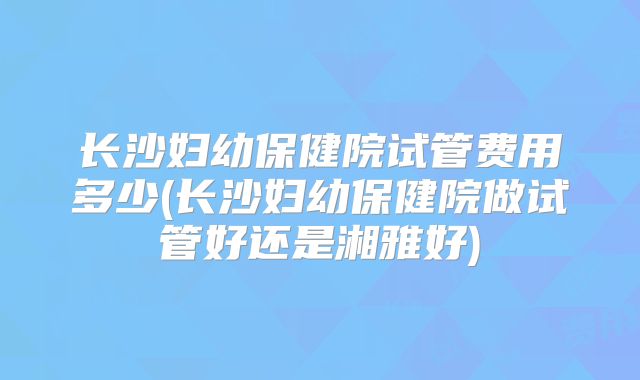 长沙妇幼保健院试管费用多少(长沙妇幼保健院做试管好还是湘雅好)